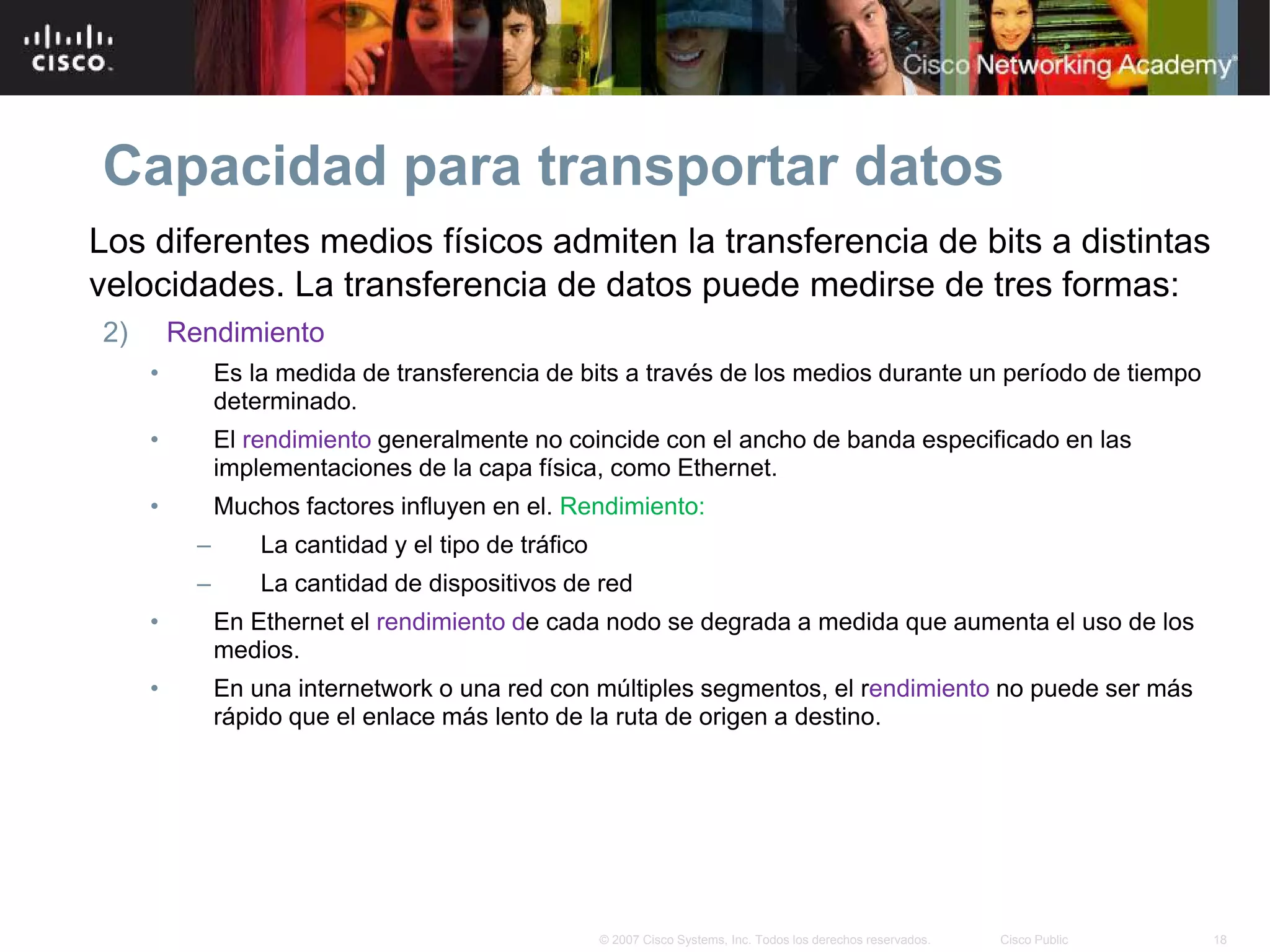 Capacidad para transportar datos
Los diferentes medios físicos admiten la transferencia de bits a distintas
velocidades. La transferencia de datos puede medirse de tres formas:
2)       Rendimiento
     •         Es la medida de transferencia de bits a través de los medios durante un período de tiempo
               determinado.
     •         El rendimiento generalmente no coincide con el ancho de banda especificado en las
               implementaciones de la capa física, como Ethernet.
     •         Muchos factores influyen en el. Rendimiento:
           –       La cantidad y el tipo de tráfico
           –       La cantidad de dispositivos de red
     •         En Ethernet el rendimiento de cada nodo se degrada a medida que aumenta el uso de los
               medios.
     •         En una internetwork o una red con múltiples segmentos, el rendimiento no puede ser más
               rápido que el enlace más lento de la ruta de origen a destino.




                                                      © 2007 Cisco Systems, Inc. Todos los derechos reservados.   Cisco Public   18
 
