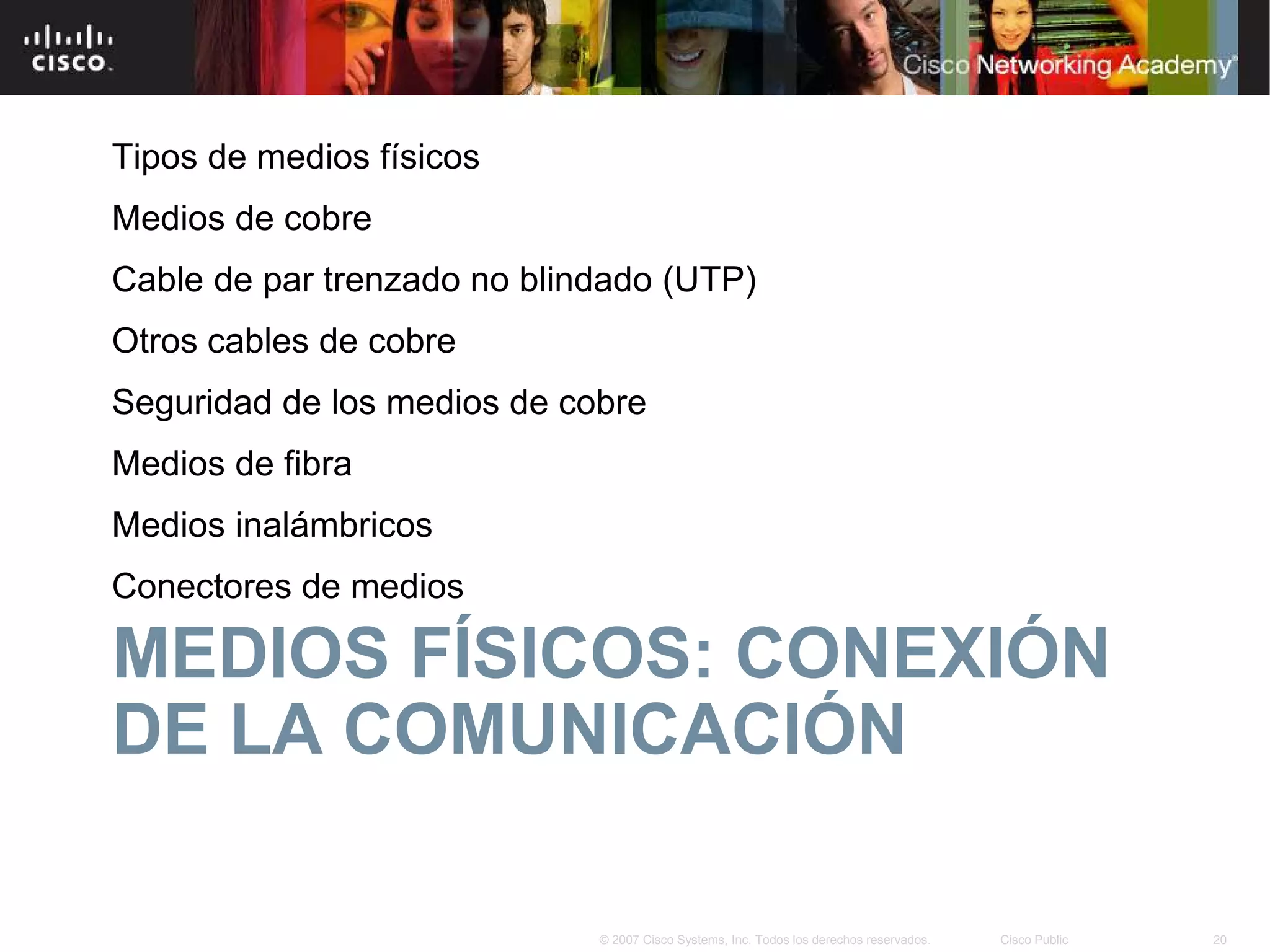 Tipos de medios físicos
Medios de cobre
Cable de par trenzado no blindado (UTP)
Otros cables de cobre
Seguridad de los medios de cobre
Medios de fibra
Medios inalámbricos
Conectores de medios

MEDIOS FÍSICOS: CONEXIÓN
DE LA COMUNICACIÓN

                             © 2007 Cisco Systems, Inc. Todos los derechos reservados.   Cisco Public   20
 