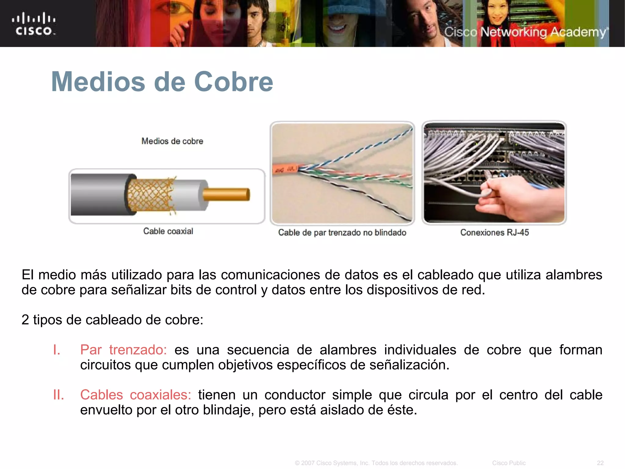 Medios de Cobre




El medio más utilizado para las comunicaciones de datos es el cableado que utiliza alambres
de cobre para señalizar bits de control y datos entre los dispositivos de red.

2 tipos de cableado de cobre:

    I.    Par trenzado: es una secuencia de alambres individuales de cobre que forman
          circuitos que cumplen objetivos específicos de señalización.

    II.   Cables coaxiales: tienen un conductor simple que circula por el centro del cable
          envuelto por el otro blindaje, pero está aislado de éste.


                                          © 2007 Cisco Systems, Inc. Todos los derechos reservados.   Cisco Public   22
 