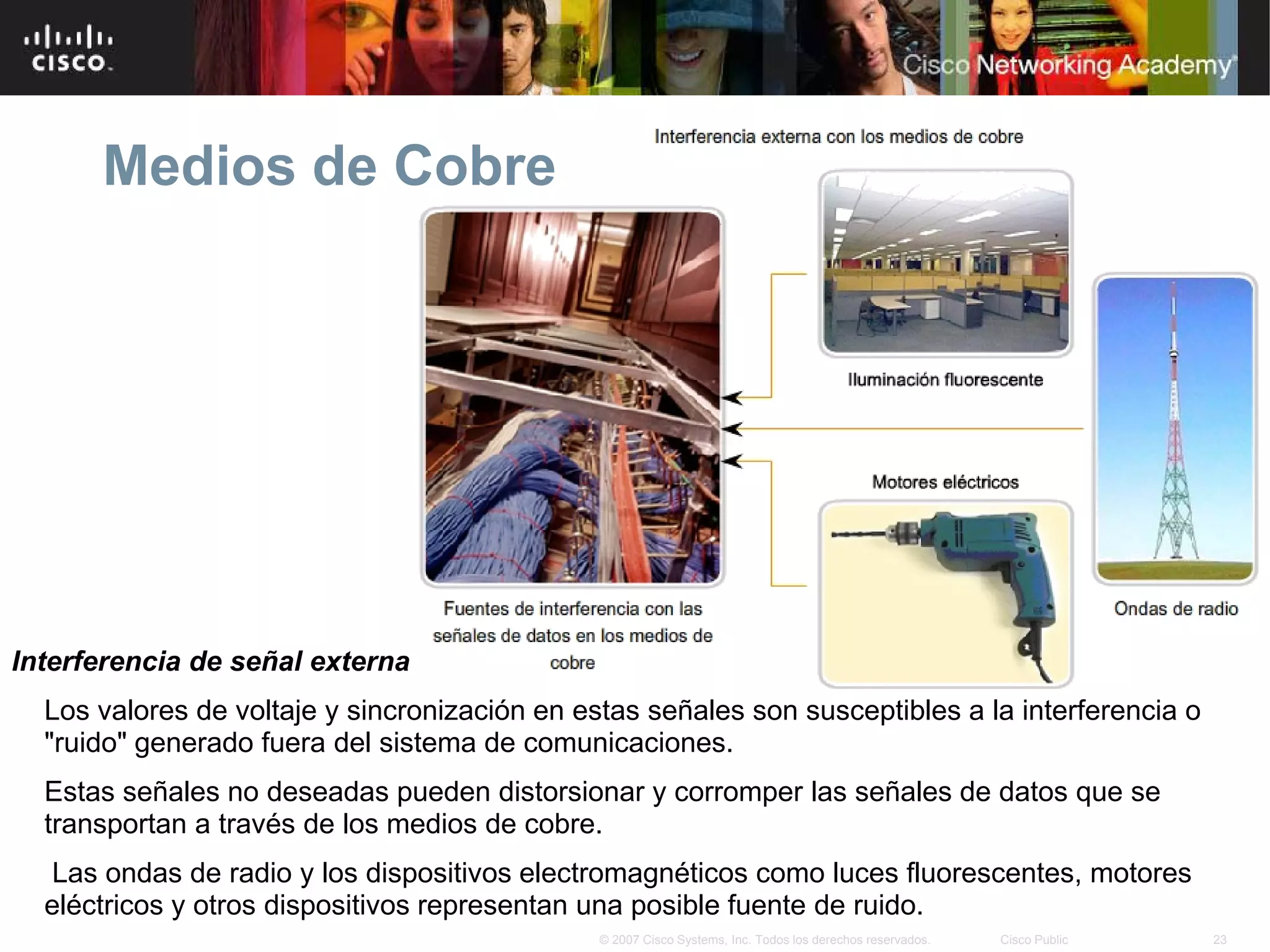 Medios de Cobre




Interferencia de señal externa
  Los valores de voltaje y sincronización en estas señales son susceptibles a la interferencia o
  "ruido" generado fuera del sistema de comunicaciones.
  Estas señales no deseadas pueden distorsionar y corromper las señales de datos que se
  transportan a través de los medios de cobre.
   Las ondas de radio y los dispositivos electromagnéticos como luces fluorescentes, motores
  eléctricos y otros dispositivos representan una posible fuente de ruido.
                                               © 2007 Cisco Systems, Inc. Todos los derechos reservados.   Cisco Public   23
 