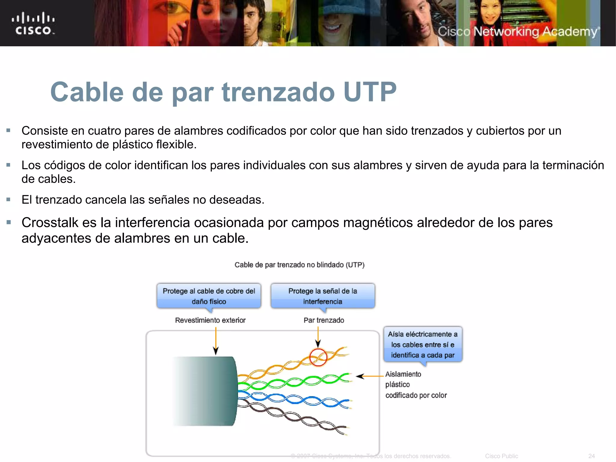 Cable de par trenzado UTP
 Consiste en cuatro pares de alambres codificados por color que han sido trenzados y cubiertos por un
  revestimiento de plástico flexible.
 Los códigos de color identifican los pares individuales con sus alambres y sirven de ayuda para la terminación
  de cables.
 El trenzado cancela las señales no deseadas.
 Crosstalk es la interferencia ocasionada por campos magnéticos alrededor de los pares
  adyacentes de alambres en un cable.




                                                     © 2007 Cisco Systems, Inc. Todos los derechos reservados.   Cisco Public   24
 