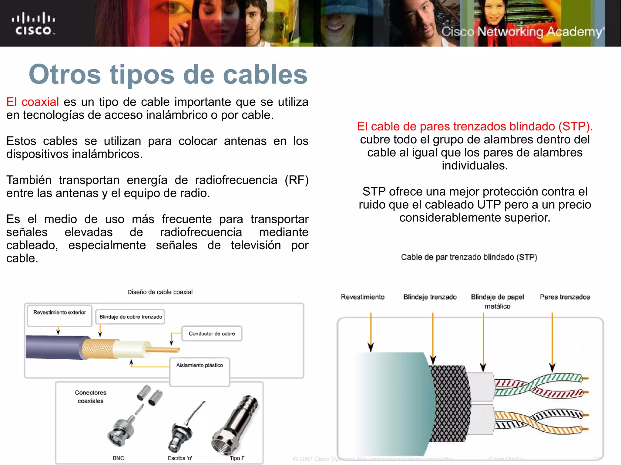 Otros tipos de cables
El coaxial es un tipo de cable importante que se utiliza
en tecnologías de acceso inalámbrico o por cable.
                                                                           El cable de pares trenzados blindado (STP).
Estos cables se utilizan para colocar antenas en los                       cubre todo el grupo de alambres dentro del
dispositivos inalámbricos.                                                   cable al igual que los pares de alambres
                                                                                            individuales.
También transportan energía de radiofrecuencia (RF)
entre las antenas y el equipo de radio.                                      STP ofrece una mejor protección contra el
                                                                            ruido que el cableado UTP pero a un precio
Es el medio de uso más frecuente para transportar                                   considerablemente superior.
señales elevadas de radiofrecuencia mediante
cableado, especialmente señales de televisión por
cable.




                                                     © 2007 Cisco Systems, Inc. Todos los derechos reservados.   Cisco Public   27
 