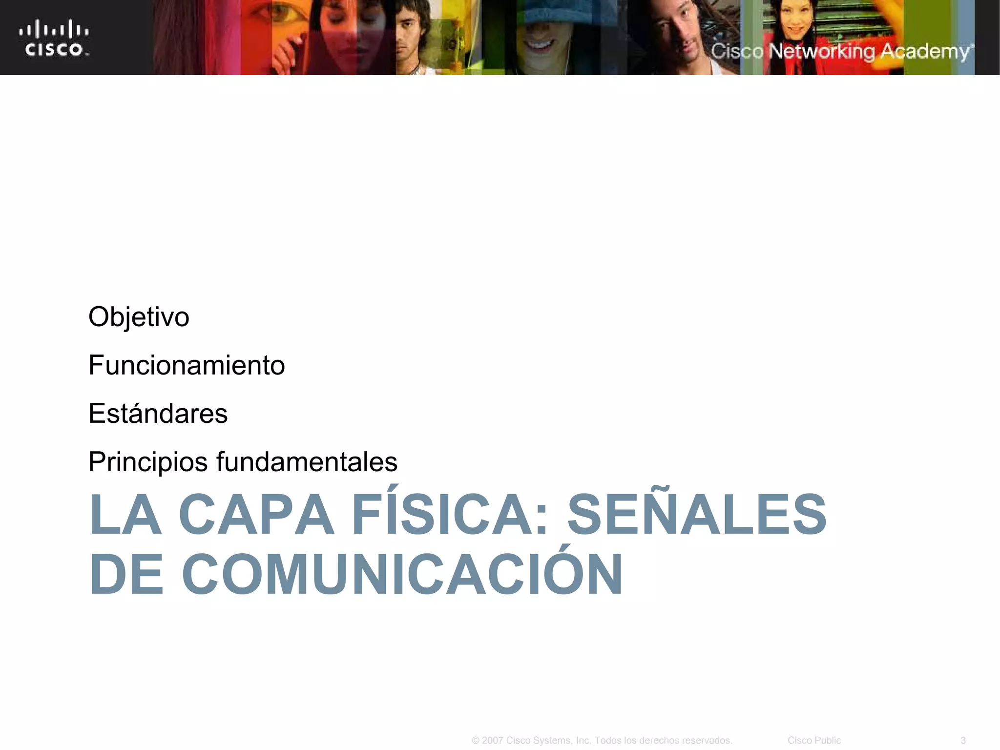 Objetivo
Funcionamiento
Estándares
Principios fundamentales

LA CAPA FÍSICA: SEÑALES
DE COMUNICACIÓN

                           © 2007 Cisco Systems, Inc. Todos los derechos reservados.   Cisco Public   3
 