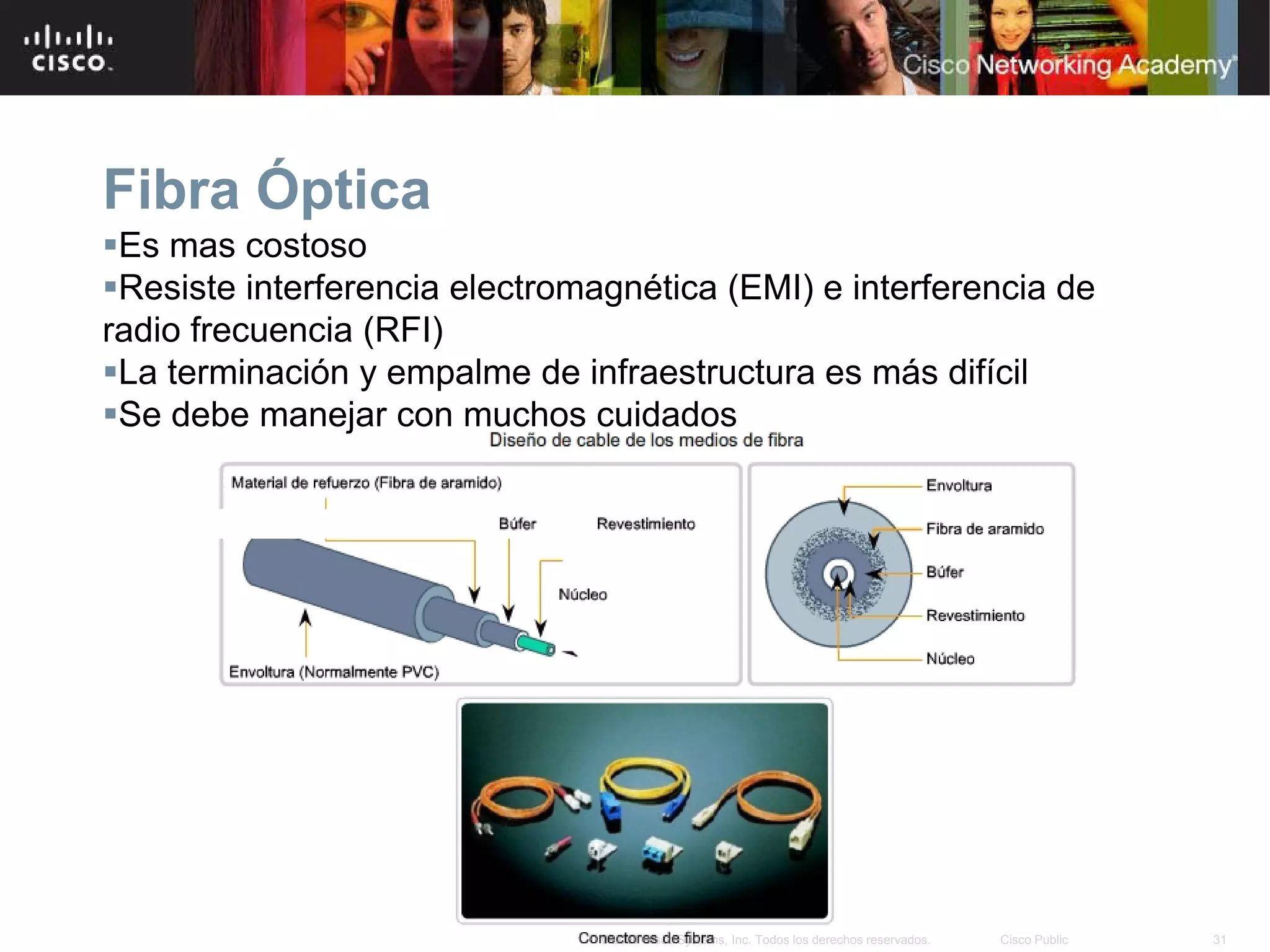 Fibra Óptica
Es mas costoso
Resiste interferencia electromagnética (EMI) e interferencia de
radio frecuencia (RFI)
La terminación y empalme de infraestructura es más difícil
Se debe manejar con muchos cuidados




                                © 2007 Cisco Systems, Inc. Todos los derechos reservados.   Cisco Public   31
 