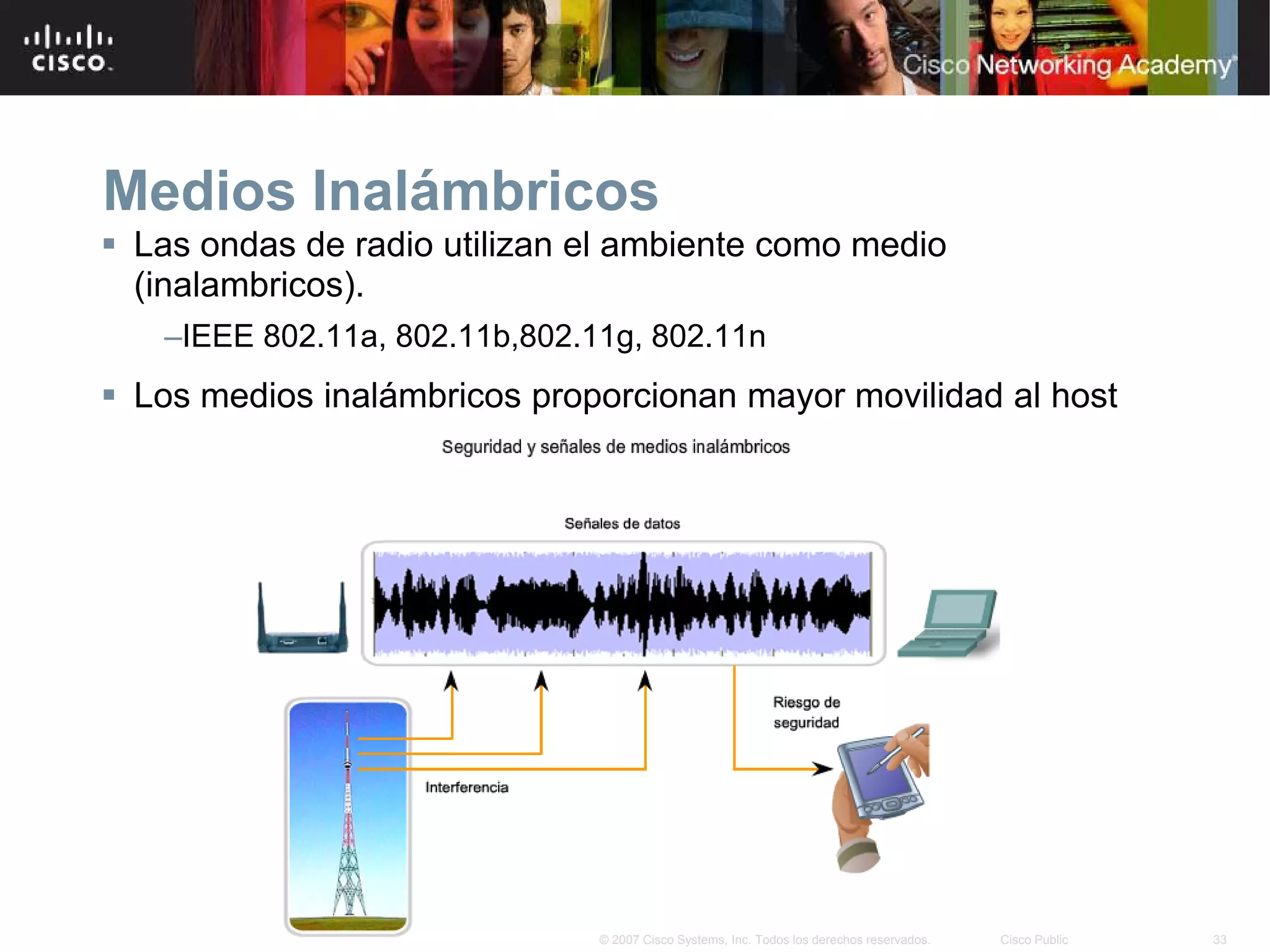 Medios Inalámbricos
 Las ondas de radio utilizan el ambiente como medio
  (inalambricos).
   –IEEE 802.11a, 802.11b,802.11g, 802.11n
 Los medios inalámbricos proporcionan mayor movilidad al host




                               © 2007 Cisco Systems, Inc. Todos los derechos reservados.   Cisco Public   33
 