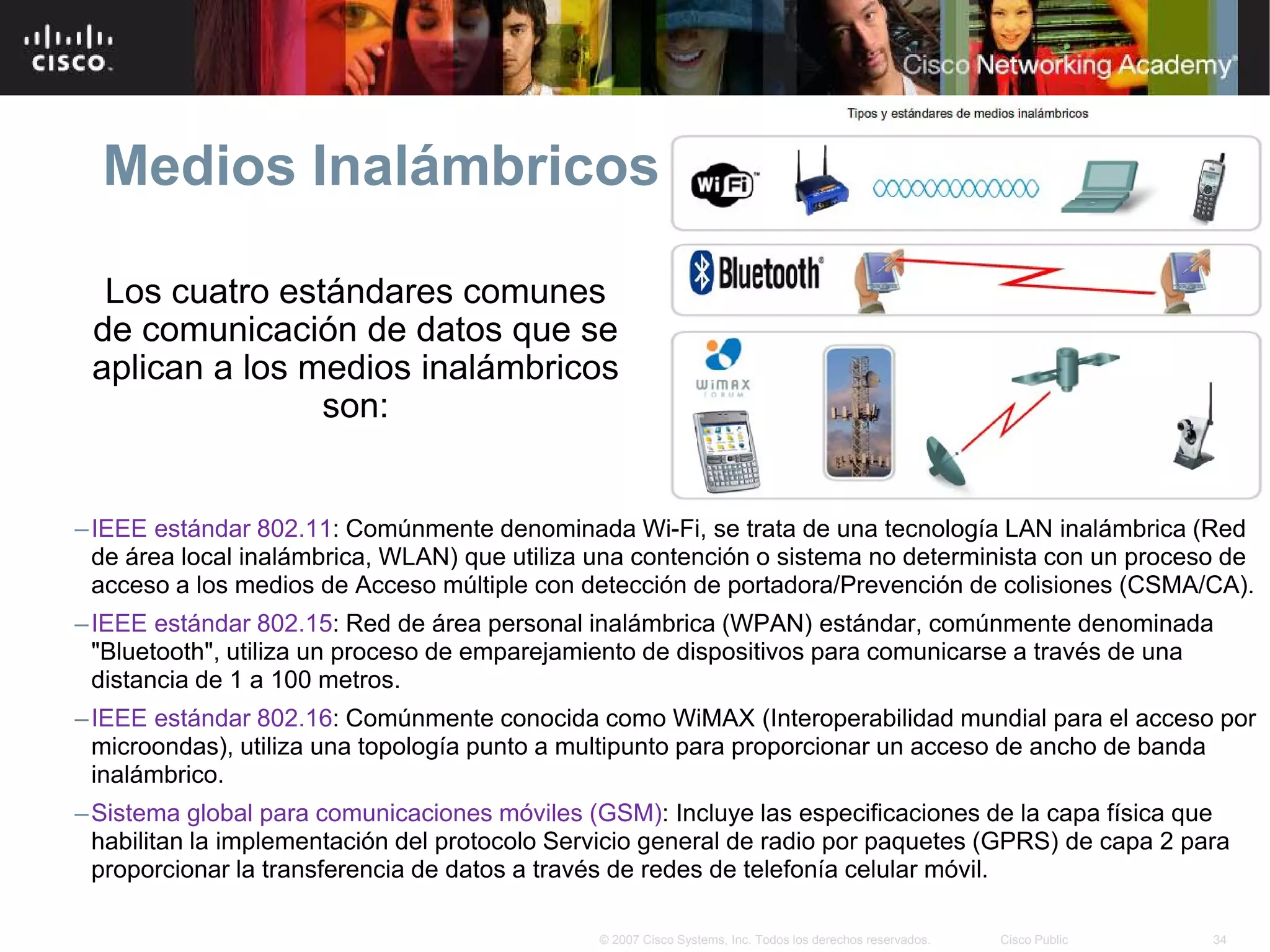 Medios Inalámbricos

  Los cuatro estándares comunes
 de comunicación de datos que se
 aplican a los medios inalámbricos
                son:


– IEEE estándar 802.11: Comúnmente denominada Wi-Fi, se trata de una tecnología LAN inalámbrica (Red
  de área local inalámbrica, WLAN) que utiliza una contención o sistema no determinista con un proceso de
  acceso a los medios de Acceso múltiple con detección de portadora/Prevención de colisiones (CSMA/CA).
– IEEE estándar 802.15: Red de área personal inalámbrica (WPAN) estándar, comúnmente denominada
  "Bluetooth", utiliza un proceso de emparejamiento de dispositivos para comunicarse a través de una
  distancia de 1 a 100 metros.
– IEEE estándar 802.16: Comúnmente conocida como WiMAX (Interoperabilidad mundial para el acceso por
  microondas), utiliza una topología punto a multipunto para proporcionar un acceso de ancho de banda
  inalámbrico.
– Sistema global para comunicaciones móviles (GSM): Incluye las especificaciones de la capa física que
  habilitan la implementación del protocolo Servicio general de radio por paquetes (GPRS) de capa 2 para
  proporcionar la transferencia de datos a través de redes de telefonía celular móvil.

                                               © 2007 Cisco Systems, Inc. Todos los derechos reservados.   Cisco Public   34
 