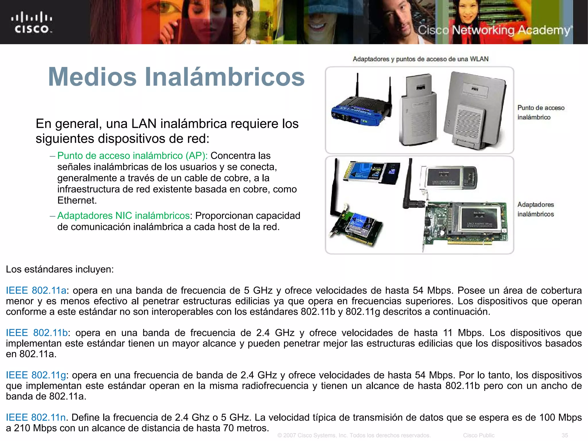 Medios Inalámbricos
      En general, una LAN inalámbrica requiere los
      siguientes dispositivos de red:
         – Punto de acceso inalámbrico (AP): Concentra las
           señales inalámbricas de los usuarios y se conecta,
           generalmente a través de un cable de cobre, a la
           infraestructura de red existente basada en cobre, como
           Ethernet.
         – Adaptadores NIC inalámbricos: Proporcionan capacidad
           de comunicación inalámbrica a cada host de la red.



Los estándares incluyen:

IEEE 802.11a: opera en una banda de frecuencia de 5 GHz y ofrece velocidades de hasta 54 Mbps. Posee un área de cobertura
menor y es menos efectivo al penetrar estructuras edilicias ya que opera en frecuencias superiores. Los dispositivos que operan
conforme a este estándar no son interoperables con los estándares 802.11b y 802.11g descritos a continuación.

IEEE 802.11b: opera en una banda de frecuencia de 2.4 GHz y ofrece velocidades de hasta 11 Mbps. Los dispositivos que
implementan este estándar tienen un mayor alcance y pueden penetrar mejor las estructuras edilicias que los dispositivos basados
en 802.11a.

IEEE 802.11g: opera en una frecuencia de banda de 2.4 GHz y ofrece velocidades de hasta 54 Mbps. Por lo tanto, los dispositivos
que implementan este estándar operan en la misma radiofrecuencia y tienen un alcance de hasta 802.11b pero con un ancho de
banda de 802.11a.

IEEE 802.11n. Define la frecuencia de 2.4 Ghz o 5 GHz. La velocidad típica de transmisión de datos que se espera es de 100 Mbps
a 210 Mbps con un alcance de distancia de hasta 70 metros.
                                                            © 2007 Cisco Systems, Inc. Todos los derechos reservados.   Cisco Public   35
 