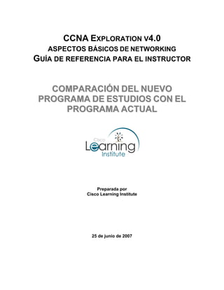CCNA EXPLORATION V4.0
   ASPECTOS BÁSICOS DE NETWORKING
GUÍA DE REFERENCIA PARA EL INSTRUCTOR


   COMPARACIÓN DEL NUEVO
 PROGRAMA DE ESTUDIOS CON EL
     PROGRAMA ACTUAL




                Preparada por
            Cisco Learning Institute




              25 de junio de 2007
 