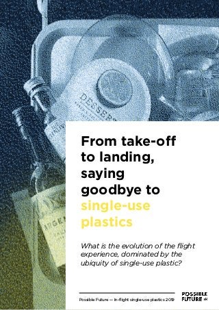 Possible Future — In-ﬂight single-use plastics 1
From take-oﬀ
to landing,
saying
goodbye to
single-use
plastics
What is the evolution of the ﬂight
experience, dominated by the
ubiquity of single-use plastic?
Possible Future — In-ﬂight single-use plastics 2019
 