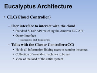 Eucalyptus Architecture
• CLC(Cloud Controller)

  – User interface to interact with the cloud
     • Standard SOAP API matching the Amazon EC2 API
     • Query Interface
        – Euca2ools and ElasticFox
  – Talks with the Cluster Controllers(CC)
     • Holds all information linking users to running instances
     • Collection of available machines to be run
     • View of the load of the entire system
 