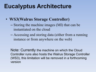 Eucalyptus Architecture

• WS3(Walrus Storage Controller)
  – Storing the machine images (MI) that can be
    instantiated on the cloud
  – Accessing and storing data (either from a running
    instance or from anywhere on the web)

  Note: Currently the machine on which the Cloud
  Controller runs also hosts the Walrus Storage Controller
  (WS3), this limitation will be removed in a forthcoming
  version
 