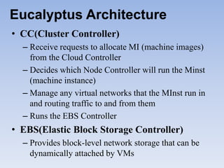 Eucalyptus Architecture
• CC(Cluster Controller)
  – Receive requests to allocate MI (machine images)
    from the Cloud Controller
  – Decides which Node Controller will run the Minst
    (machine instance)
  – Manage any virtual networks that the MInst run in
    and routing traffic to and from them
  – Runs the EBS Controller
• EBS(Elastic Block Storage Controller)
  – Provides block-level network storage that can be
    dynamically attached by VMs
 
