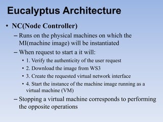 Eucalyptus Architecture
• NC(Node Controller)
  – Runs on the physical machines on which the
    MI(machine image) will be instantiated
  – When request to start a it will:
     •   1. Verify the authenticity of the user request
     •   2. Download the image from WS3
     •   3. Create the requested virtual network interface
     •   4. Start the instance of the machine image running as a
         virtual machine (VM)
  – Stopping a virtual machine corresponds to performing
    the opposite operations
 
