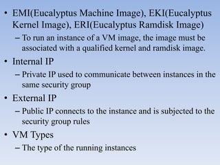 • EMI(Eucalyptus Machine Image), EKI(Eucalyptus
  Kernel Image), ERI(Eucalyptus Ramdisk Image)
  – To run an instance of a VM image, the image must be
    associated with a qualified kernel and ramdisk image.
• Internal IP
  – Private IP used to communicate between instances in the
    same security group
• External IP
  – Public IP connects to the instance and is subjected to the
    security group rules
• VM Types
  – The type of the running instances
 