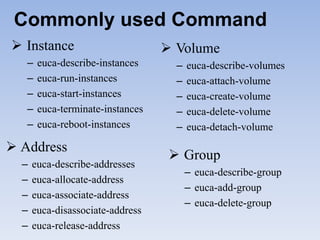 Commonly used Command
 Instance                         Volume
   –   euca-describe-instances      –   euca-describe-volumes
   –   euca-run-instances           –   euca-attach-volume
   –   euca-start-instances         –   euca-create-volume
   –   euca-terminate-instances     –   euca-delete-volume
   –   euca-reboot-instances        –   euca-detach-volume
 Address
                                    Group
  –   euca-describe-addresses
                                        – euca-describe-group
  –   euca-allocate-address
                                        – euca-add-group
  –   euca-associate-address
                                        – euca-delete-group
  –   euca-disassociate-address
  –   euca-release-address
 