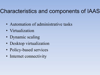 Characteristics and components of IAAS

  •   Automation of administrative tasks
  •   Virtualization
  •   Dynamic scaling
  •   Desktop virtualization
  •   Policy-based services
  •   Internet connectivity
 