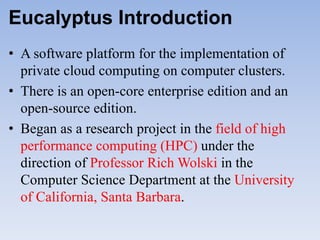 Eucalyptus Introduction
• A software platform for the implementation of
  private cloud computing on computer clusters.
• There is an open-core enterprise edition and an
  open-source edition.
• Began as a research project in the field of high
  performance computing (HPC) under the
  direction of Professor Rich Wolski in the
  Computer Science Department at the University
  of California, Santa Barbara.
 