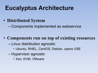 Eucalyptus Architecture

• Distributed System
  – Components implemented as webservice


• Components run on top of existing resources
  – Linux distribution agnostic
     • Ubuntu, RHEL, CentOS, Debian, opens USE
  – Hypervisor agnostic
     • Xen, KVM, VMware
 