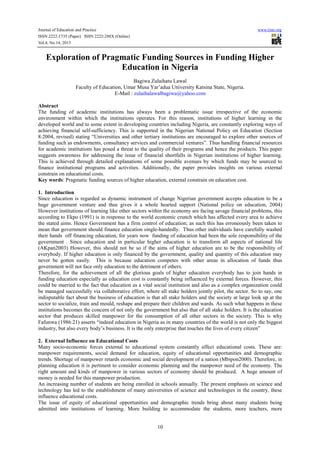 Journal of Education and Practice www.iiste.org
ISSN 2222-1735 (Paper) ISSN 2222-288X (Online)
Vol.4, No.14, 2013
10
Exploration of Pragmatic Funding Sources in Funding Higher
Education in Nigeria
Bagiwa Zulaihatu Lawal
Faculty of Education, Umar Musa Yar’adua University Katsina State, Nigeria.
E-Mail : zulaihalawalbagiwa@yahoo.com
Abstract
The funding of academic institutions has always been a problematic issue irrespective of the economic
environment within which the institutions operates. For this reason, institutions of higher learning in the
developed world and to some extent in developing countries including Nigeria, are constantly exploring ways of
achieving financial self-sufficiency. This is supported in the Nigerian National Policy on Education (Section
8:2004, revised) stating “Universities and other tertiary institutions are encouraged to explore other sources of
funding such as endowments, consultancy services and commercial ventures”. Thus handling financial resources
for academic institutions has posed a threat to the quality of their programs and hence the products. This paper
suggests awareness for addressing the issue of financial shortfalls in Nigerian institutions of higher learning.
This is achieved through detailed explanations of some possible avenues by which funds may be sourced to
finance institutional programs and activities. Additionally, the paper provides insights on various external
constrain on educational costs.
Key words: Pragmatic funding sources of higher education, external constrain on education cost.
1. Introduction
Since education is regarded as dynamic instrument of change Nigerian government accepts education to be a
huge government venture and thus gives it a whole hearted support (National police on education, 2004)
However institutions of learning like other sectors within the economy are facing savage financial problems, this
according to Ekpo (1991) is in response to the world economic crunch which has affected every area to achieve
the stated aims. Hence Government has a firm control of education; as such this has erroneously been taken to
mean that government should finance education single-handedly. Thus other individuals have carefully washed
their hands off financing education, for years now funding of education had been the sole responsibility of the
government . Since education and in particular higher education is to transform all aspects of national life
(AKpan2003) However, this should not be so if the aims of higher education are to be the responsibility of
everybody. If higher education is only financed by the government, quality and quantity of this education may
never be gotten easily. This is because education competes with other areas in allocation of funds thus
government will not face only education to the detriment of others.
Therefore, for the achievement of all the glorious goals of higher education everybody has to join hands in
funding education especially as education cost is constantly being influenced by external forces. However, this
could be married to the fact that education as a vital social institution and also as a complex organization could
be managed successfully via collaborative effort, where all stake holders jointly pilot, the sector. So to say, one
indisputable fact about the business of education is that all stake holders and the society at large look up at the
sector to socialize, train and mould, reshape and prepare their children and wards. As such what happens in these
institutions becomes the concern of not only the government but also that of all stake holders. It is the education
sector that produces skilled manpower for the consumption of all other sectors in the society. This is why
Fafunwa (1986:21) asserts “indeed education in Nigeria as in many countries of the world is not only the biggest
industry, but also every body’s business. It is the only enterprise that touches the lives of every citizen”
2. External Influence on Educational Costs
Many socio-economic forces external to educational system constantly affect educational costs. These are:
manpower requirements, social demand for education, equity of educational opportunities and demographic
trends. Shortage of manpower retards economic and social development of a nation (Mbipon2000). Therefore, in
planning education it is pertinent to consider economic planning and the manpower need of the economy. The
right amount and kinds of manpower in various sectors of economy should be produced. A huge amount of
money is needed for this manpower production.
An increasing number of students are being enrolled in schools annually. The present emphasis on science and
technology has led to the establishment of many universities of science and technologies in the country, these
influence educational costs.
The issue of equity of educational opportunities and demographic trends bring about many students being
admitted into institutions of learning. More building to accommodate the students, more teachers, more
 