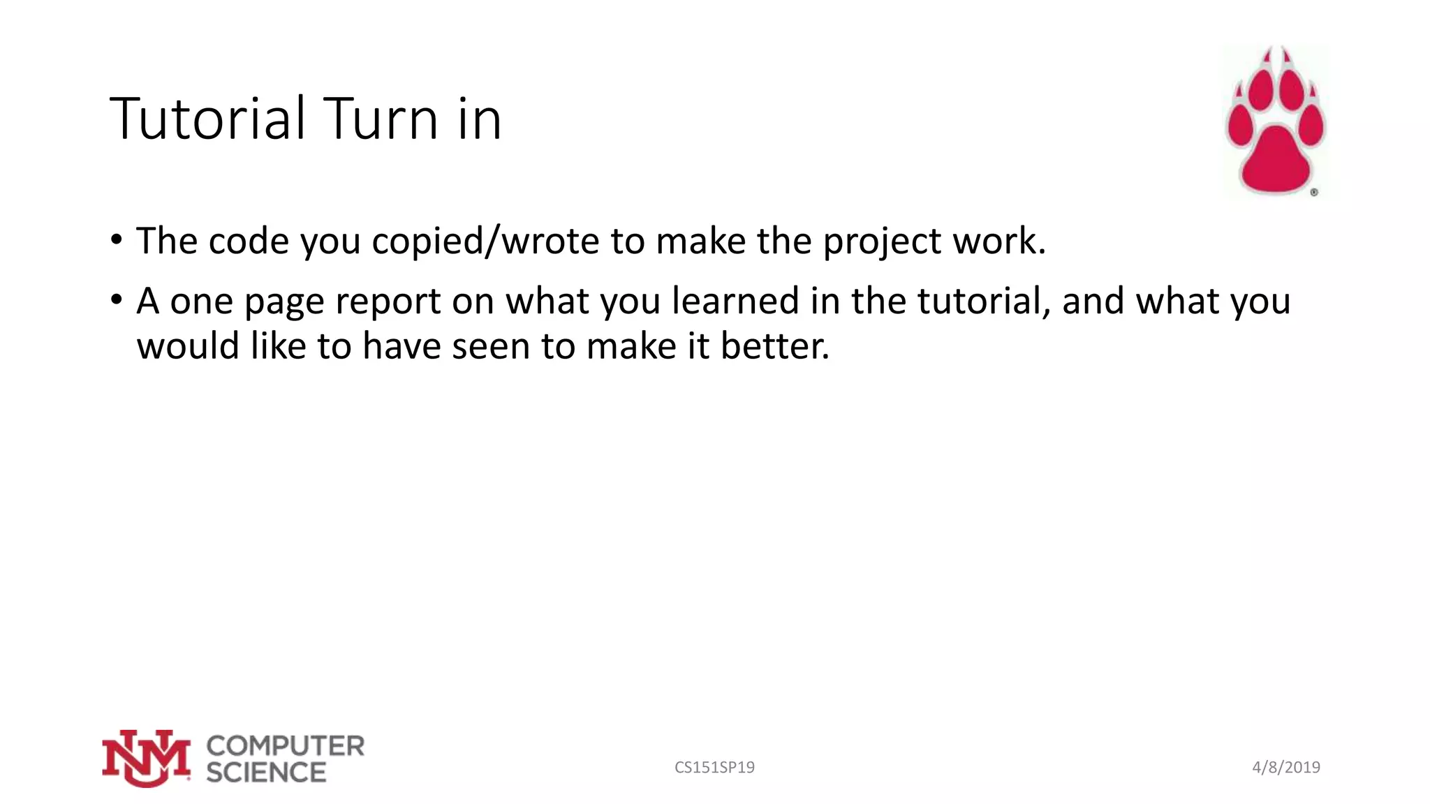 Tutorial Turn in
• The code you copied/wrote to make the project work.
• A one page report on what you learned in the tutorial, and what you
would like to have seen to make it better.
4/8/2019CS151SP19
 