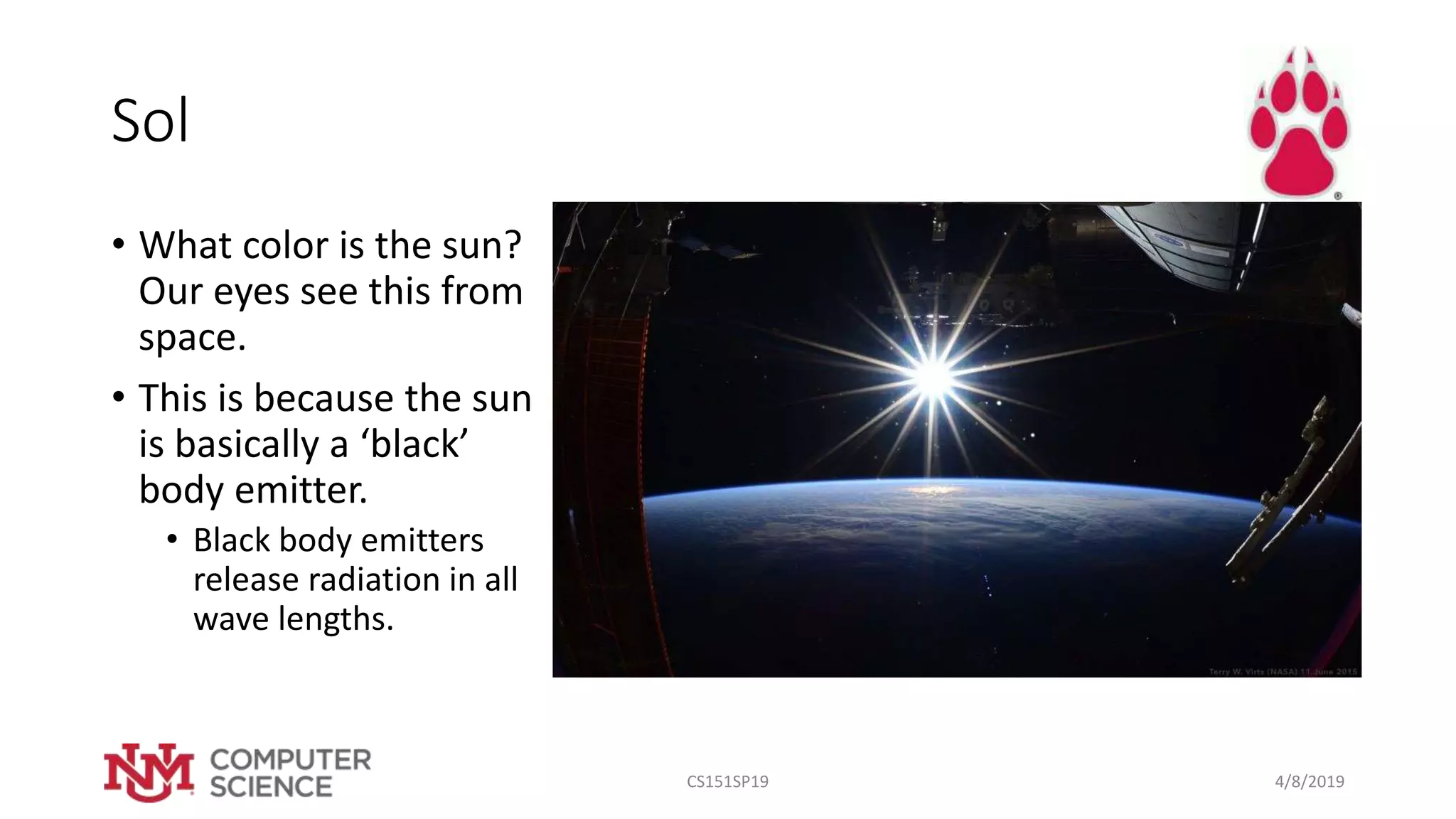 Sol
• What color is the sun?
Our eyes see this from
space.
• This is because the sun
is basically a ‘black’
body emitter.
• Black body emitters
release radiation in all
wave lengths.
4/8/2019CS151SP19
 
