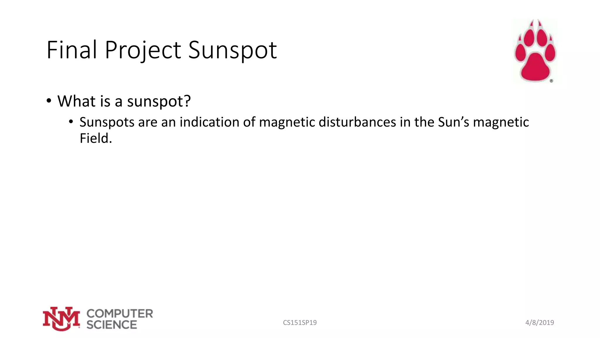 Final Project Sunspot
• What is a sunspot?
• Sunspots are an indication of magnetic disturbances in the Sun’s magnetic
Field.
4/8/2019CS151SP19
 
