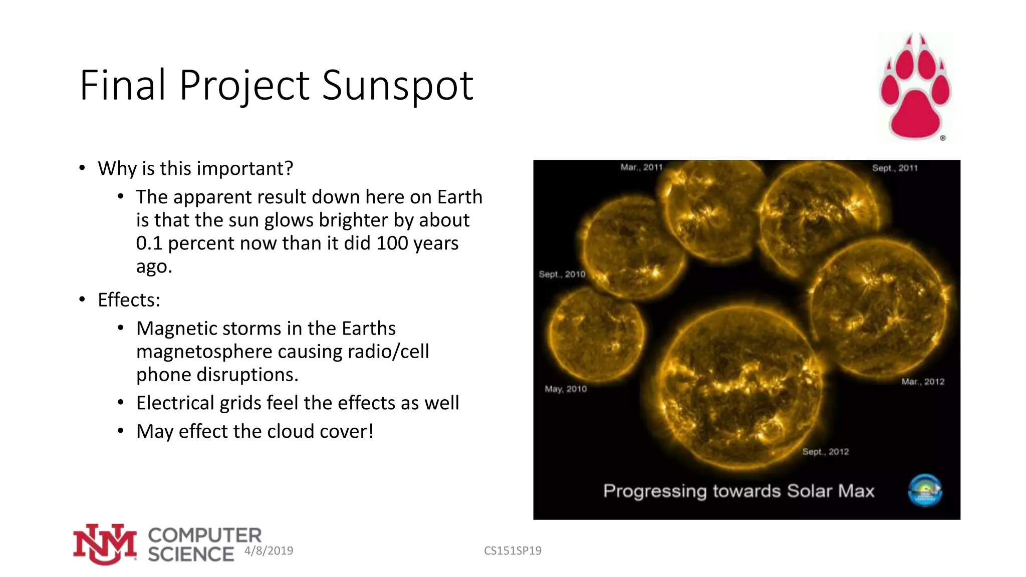 Final Project Sunspot
• Why is this important?
• The apparent result down here on Earth
is that the sun glows brighter by about
0.1 percent now than it did 100 years
ago.
• Effects:
• Magnetic storms in the Earths
magnetosphere causing radio/cell
phone disruptions.
• Electrical grids feel the effects as well
• May effect the cloud cover!
4/8/2019 CS151SP19
 