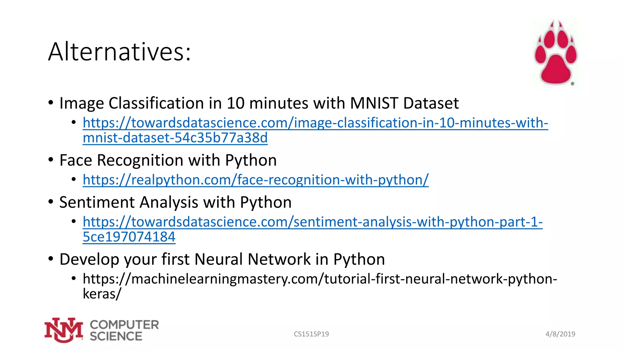 Alternatives:
• Image Classification in 10 minutes with MNIST Dataset
• https://towardsdatascience.com/image-classification-in-10-minutes-with-
mnist-dataset-54c35b77a38d
• Face Recognition with Python
• https://realpython.com/face-recognition-with-python/
• Sentiment Analysis with Python
• https://towardsdatascience.com/sentiment-analysis-with-python-part-1-
5ce197074184
• Develop your first Neural Network in Python
• https://machinelearningmastery.com/tutorial-first-neural-network-python-
keras/
4/8/2019CS151SP19
 