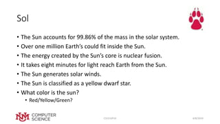 Sol
• The Sun accounts for 99.86% of the mass in the solar system.
• Over one million Earth’s could fit inside the Sun.
• The energy created by the Sun’s core is nuclear fusion.
• It takes eight minutes for light reach Earth from the Sun.
• The Sun generates solar winds.
• The Sun is classified as a yellow dwarf star.
• What color is the sun?
• Red/Yellow/Green?
4/8/2019CS151SP19
 