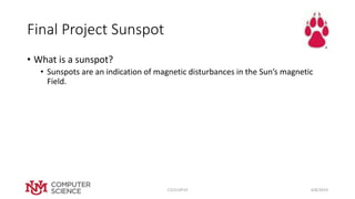 Final Project Sunspot
• What is a sunspot?
• Sunspots are an indication of magnetic disturbances in the Sun’s magnetic
Field.
4/8/2019CS151SP19
 