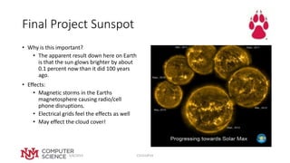 Final Project Sunspot
• Why is this important?
• The apparent result down here on Earth
is that the sun glows brighter by about
0.1 percent now than it did 100 years
ago.
• Effects:
• Magnetic storms in the Earths
magnetosphere causing radio/cell
phone disruptions.
• Electrical grids feel the effects as well
• May effect the cloud cover!
4/8/2019 CS151SP19
 