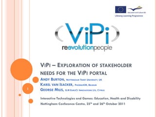 VIPI – EXPLORATION OF STAKEHOLDER
    NEEDS FOR THE VIPI PORTAL
    ANDY BURTON, NOTTINGHAM TRENT UNIVERSITY, UK
    KAREL VAN ISACKER, PHOENIXKM, BELGIUM
1   GEORGE MILIS, G.M EUROCY INNOVATIONS LTD, CYPRUS
    Interactive Technologies and Games: Education, Health and Disability
    Nottingham Conference Centre, 25th and 26th October 2011
 