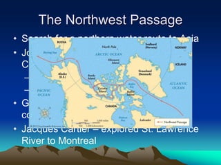 The Northwest Passage
• Search for a northern water route to Asia
• John Cabot – landed in Newfoundland,
Canada
– Claimed for England
– Basis for future English colonies
• Giovanni da Verrazzano – explored the
coast of North America
• Jacques Cartier – explored St. Lawrence
River to Montreal
 