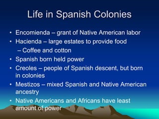 Life in Spanish Colonies
• Encomienda – grant of Native American labor
• Hacienda – large estates to provide food
– Coffee and cotton
• Spanish born held power
• Creoles – people of Spanish descent, but born
in colonies
• Mestizos – mixed Spanish and Native American
ancestry
• Native Americans and Africans have least
amount of power
 