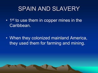 SPAIN AND SLAVERY
• 1st to use them in copper mines in the
Caribbean.
• When they colonized mainland America,
they used them for farming and mining.
 