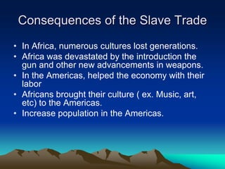 Consequences of the Slave Trade
• In Africa, numerous cultures lost generations.
• Africa was devastated by the introduction the
gun and other new advancements in weapons.
• In the Americas, helped the economy with their
labor
• Africans brought their culture ( ex. Music, art,
etc) to the Americas.
• Increase population in the Americas.
 
