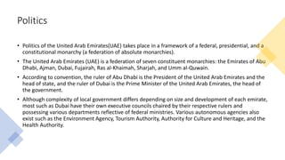 Politics
• Politics of the United Arab Emirates(UAE) takes place in a framework of a federal, presidential, and a
constitutional monarchy (a federation of absolute monarchies).
• The United Arab Emirates (UAE) is a federation of seven constituent monarchies: the Emirates of Abu
Dhabi, Ajman, Dubai, Fujairah, Ras al-Khaimah, Sharjah, and Umm al-Quwain.
• According to convention, the ruler of Abu Dhabi is the President of the United Arab Emirates and the
head of state, and the ruler of Dubai is the Prime Minister of the United Arab Emirates, the head of
the government.
• Although complexity of local government differs depending on size and development of each emirate,
most such as Dubai have their own executive councils chaired by their respective rulers and
possessing various departments reflective of federal ministries. Various autonomous agencies also
exist such as the Environment Agency, Tourism Authority, Authority for Culture and Heritage, and the
Health Authority.
 