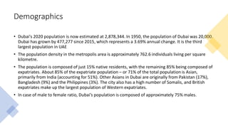 Demographics
• Dubai's 2020 population is now estimated at 2,878,344. In 1950, the population of Dubai was 20,000.
Dubai has grown by 477,277 since 2015, which represents a 3.69% annual change. It is the third
largest population in UAE
• The population density in the metropolis area is approximately 762.6 individuals living per square
kilometre.
• The population is composed of just 15% native residents, with the remaining 85% being composed of
expatriates. About 85% of the expatriate population – or 71% of the total population is Asian,
primarily from India (accounting for 51%). Other Asians in Dubai are originally from Pakistan (17%),
Bangladesh (9%) and the Philippines (3%). The city also has a high number of Somalis, and British
expatriates make up the largest population of Western expatriates.
• In case of male to female ratio, Dubai’s population is composed of approximately 75% males.
 