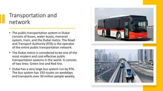 Transportation and
network
• The public transportation system in Dubai
consists of buses, water buses, monorail
system, tram, and the Dubai metro. The Road
and Transport Authority (RTA) is the operator
of the entire public transportation network.
• The Dubai metro is considered to be one of the
most modern and cost-effective public
transportation systems in the world. It consists
of two lines: Green line and Red line.
• Dubai has a very large bus system run by RTA.
The bus system has 193 routes on weekdays
and transports over 30 million people weekly.
 