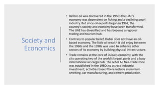 Society and
Economics
• Before oil was discovered in the 1950s the UAE's
economy was dependent on fishing and a declining pearl
industry. But since oil exports began in 1962, the
country's society and economy have been transformed.
The UAE has diversified and has become a regional
trading and tourism hub.
• Contrary to popular belief, Dubai does not have an oil-
based economy. The little oil wealth it did enjoy between
the 1960s and the 1990s was used to enhance other
sectors of its economy by building physical infrastructure.
• Trade remains at the core of Dubai’s economy, with the
city operating two of the world’s largest ports and a busy
international air cargo hub. The Jebel Ali free-trade zone
was established in the 1980s to attract industrial
investment; activities based there include aluminium
smelting, car manufacturing, and cement production.
 