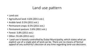 Land use pattern
• Land use:
• Agricultural land: 4.6% (2011 est.)
• Arable land: 0.5% (2011 est.)
• Permanent crops: 0.5% (2011 est.)
• Permanent pasture: 3.6% (2011 est.)
• Forest: 3.8% (2011 est.)
• Other: 91.6% (2011 est.)
• Land-use is loosely controlled by Dubai Municipality, which states what an
explicit use of a single plot of land can be. There are no means of formal
appeal of any authority’s decision at any time regarding land-use decisions.
 