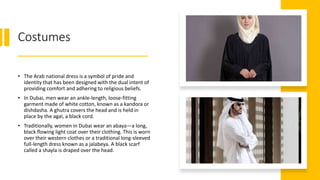 Costumes
• The Arab national dress is a symbol of pride and
identity that has been designed with the dual intent of
providing comfort and adhering to religious beliefs.
• In Dubai, men wear an ankle-length, loose-fitting
garment made of white cotton, known as a kandora or
dishdasha. A ghutra covers the head and is held in
place by the agal, a black cord.
• Traditionally, women in Dubai wear an abaya―a long,
black flowing light coat over their clothing. This is worn
over their western clothes or a traditional long-sleeved
full-length dress known as a jalabeya. A black scarf
called a shayla is draped over the head.
 