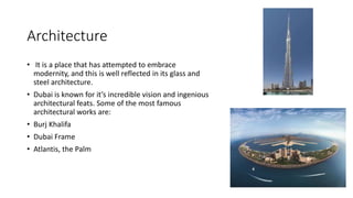 Architecture
• It is a place that has attempted to embrace
modernity, and this is well reflected in its glass and
steel architecture.
• Dubai is known for it’s incredible vision and ingenious
architectural feats. Some of the most famous
architectural works are:
• Burj Khalifa
• Dubai Frame
• Atlantis, the Palm
 