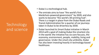 Technology
and science
• Dubai is a technological hub.
• The emirate aims to have “the world’s first
blockchain-powered government” by 2020, and also
wants to become “the world’s 3D-printing hub”.
There is a target in place from the Dubai Roads and
Transit Administration for a quarter of car journeys
taken in Dubai to be driverless by 2030.
• Dubai launched its Smart Dubai initiative in March
2014 with a goal of making Dubai the smartest city
in the world: the initiative has six core focuses, the
economy, environment, people, mobility, living and
governance. Under the smart city umbrella, Dubai
has also been investing heavily in technology-based
healthcare.
 