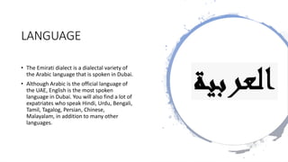 LANGUAGE
• The Emirati dialect is a dialectal variety of
the Arabic language that is spoken in Dubai.
• Although Arabic is the official language of
the UAE, English is the most spoken
language in Dubai. You will also find a lot of
expatriates who speak Hindi, Urdu, Bengali,
Tamil, Tagalog, Persian, Chinese,
Malayalam, in addition to many other
languages.
 