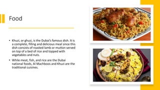 Food
• Khuzi, or ghuzi, is the Dubai’s famous dish. It is
a complete, filling and delicious meal since this
dish consists of roasted lamb or mutton served
on top of a bed of rice and topped with
vegetables and nuts.
• While meat, fish, and rice are the Dubai
national foods, Al Machboos and Khuzi are the
traditional cuisines.
 