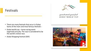 Festivals
• There are many festivals that occur in Dubai.
Some of the main and most famous festivals :
• Dubai world cup – horse racing event
organized annualy. The race is considered to be
the world’s richest race.
• Dubai Shopping Festival (DSF)
 
