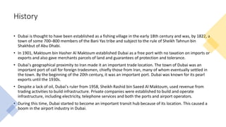 History
• Dubai is thought to have been established as a fishing village in the early 18th century and was, by 1822, a
town of some 700–800 members of the Bani Yas tribe and subject to the rule of Sheikh Tahnun bin
Shakhbut of Abu Dhabi.
• In 1901, Maktoum bin Hasher Al Maktoum established Dubai as a free port with no taxation on imports or
exports and also gave merchants parcels of land and guarantees of protection and tolerance.
• Dubai's geographical proximity to Iran made it an important trade location. The town of Dubai was an
important port of call for foreign tradesmen, chiefly those from Iran, many of whom eventually settled in
the town. By the beginning of the 20th century, it was an important port. Dubai was known for its pearl
exports until the 1930s.
• Despite a lack of oil, Dubai's ruler from 1958, Sheikh Rashid bin Saeed Al Maktoum, used revenue from
trading activities to build infrastructure. Private companies were established to build and operate
infrastructure, including electricity, telephone services and both the ports and airport operators.
• During this time, Dubai started to become an important transit hub because of its location. This caused a
boom in the airport industry in Dubai.
 