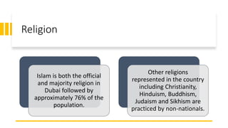 Religion
Islam is both the official
and majority religion in
Dubai followed by
approximately 76% of the
population.
Other religions
represented in the country
including Christianity,
Hinduism, Buddhism,
Judaism and Sikhism are
practiced by non-nationals.
 