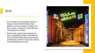 Arts
• Art in Dubai is an emerging activity in
Dubai, United Arab Emirates. New
galleries such as Carbon 12 Dubai, art
fairs, artists, art patrons and collectors
have grown in number.
• Dubai hosts several international art
fairs, including Art Dubai and Sikka Art
Fair. Art Dubai takes place every March
at Madinat Jumeirah. It was the nation's
first contemporary art fair.
 